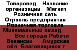 Товаровед › Название организации ­ Магнит, Розничная сеть › Отрасль предприятия ­ Розничная торговля › Минимальный оклад ­ 27 500 - Все города Работа » Вакансии   . Амурская обл.,Благовещенск г.